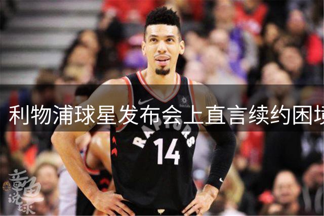 利物浦球星发布会上直言续约困境引发热议